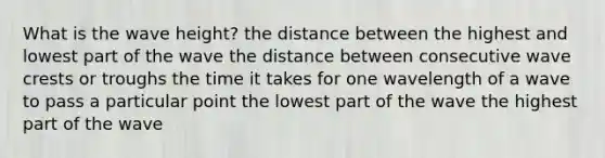 What is the wave height? the distance between the highest and lowest part of the wave the distance between consecutive wave crests or troughs the time it takes for one wavelength of a wave to pass a particular point the lowest part of the wave the highest part of the wave