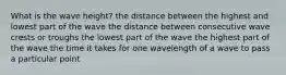 What is the wave height? the distance between the highest and lowest part of the wave the distance between consecutive wave crests or troughs the lowest part of the wave the highest part of the wave the time it takes for one wavelength of a wave to pass a particular point