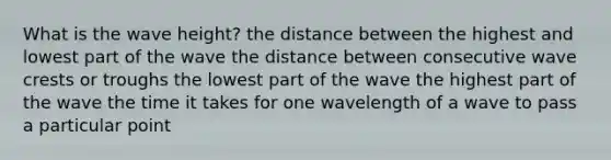 What is the wave height? the distance between the highest and lowest part of the wave the distance between consecutive wave crests or troughs the lowest part of the wave the highest part of the wave the time it takes for one wavelength of a wave to pass a particular point