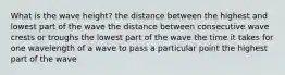 What is the wave height? the distance between the highest and lowest part of the wave the distance between consecutive wave crests or troughs the lowest part of the wave the time it takes for one wavelength of a wave to pass a particular point the highest part of the wave