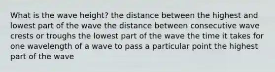 What is the wave height? the distance between the highest and lowest part of the wave the distance between consecutive wave crests or troughs the lowest part of the wave the time it takes for one wavelength of a wave to pass a particular point the highest part of the wave