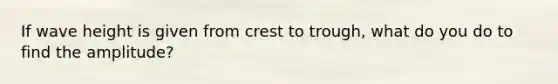 If wave height is given from crest to trough, what do you do to find the amplitude?