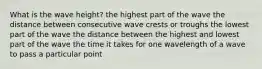 What is the wave height? the highest part of the wave the distance between consecutive wave crests or troughs the lowest part of the wave the distance between the highest and lowest part of the wave the time it takes for one wavelength of a wave to pass a particular point