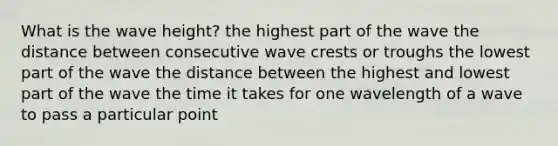 What is the wave height? the highest part of the wave the distance between consecutive wave crests or troughs the lowest part of the wave the distance between the highest and lowest part of the wave the time it takes for one wavelength of a wave to pass a particular point