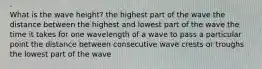 What is the wave height? the highest part of the wave the distance between the highest and lowest part of the wave the time it takes for one wavelength of a wave to pass a particular point the distance between consecutive wave crests or troughs the lowest part of the wave