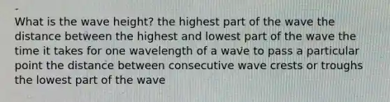 What is the wave height? the highest part of the wave the distance between the highest and lowest part of the wave the time it takes for one wavelength of a wave to pass a particular point the distance between consecutive wave crests or troughs the lowest part of the wave