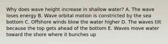 Why does wave height increase in shallow water? A. The wave loses energy B. Wave orbital motion is constricted by the sea bottom C. Offshore winds blow the water higher D. The waves tilt because the top gets ahead of the bottom E. Waves move water toward the shore where it bunches up