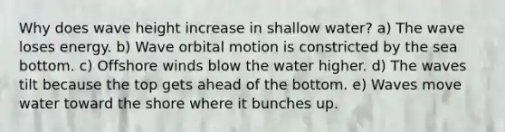 Why does wave height increase in shallow water? a) The wave loses energy. b) Wave orbital motion is constricted by the sea bottom. c) Offshore winds blow the water higher. d) The waves tilt because the top gets ahead of the bottom. e) Waves move water toward the shore where it bunches up.