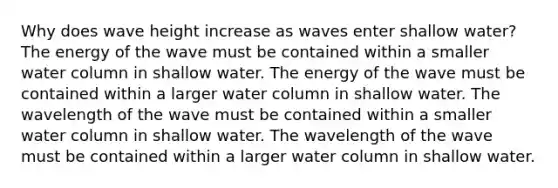 Why does wave height increase as waves enter shallow water? The energy of the wave must be contained within a smaller water column in shallow water. The energy of the wave must be contained within a larger water column in shallow water. The wavelength of the wave must be contained within a smaller water column in shallow water. The wavelength of the wave must be contained within a larger water column in shallow water.