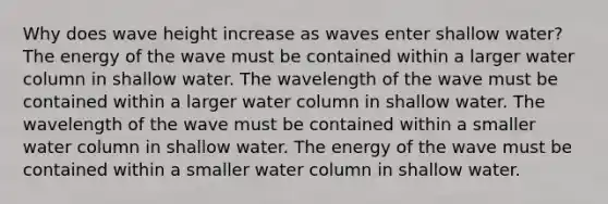 Why does wave height increase as waves enter shallow water? The energy of the wave must be contained within a larger water column in shallow water. The wavelength of the wave must be contained within a larger water column in shallow water. The wavelength of the wave must be contained within a smaller water column in shallow water. The energy of the wave must be contained within a smaller water column in shallow water.