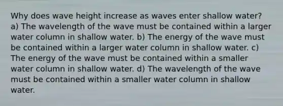 Why does wave height increase as waves enter shallow water? a) The wavelength of the wave must be contained within a larger water column in shallow water. b) The energy of the wave must be contained within a larger water column in shallow water. c) The energy of the wave must be contained within a smaller water column in shallow water. d) The wavelength of the wave must be contained within a smaller water column in shallow water.