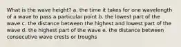 What is the wave height? a. the time it takes for one wavelength of a wave to pass a particular point b. the lowest part of the wave c. the distance between the highest and lowest part of the wave d. the highest part of the wave e. the distance between consecutive wave crests or troughs