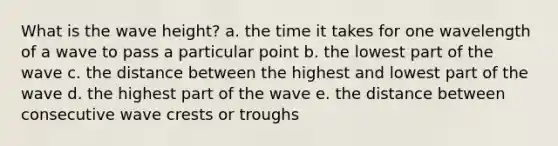 What is the wave height? a. the time it takes for one wavelength of a wave to pass a particular point b. the lowest part of the wave c. the distance between the highest and lowest part of the wave d. the highest part of the wave e. the distance between consecutive wave crests or troughs