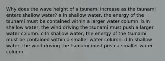 Why does the wave height of a tsunami increase as the tsunami enters shallow water? a.In shallow water, the energy of the tsunami must be contained within a larger water column. b.In shallow water, the wind driving the tsunami must push a larger water column. c.In shallow water, the energy of the tsunami must be contained within a smaller water column. d.In shallow water, the wind driving the tsunami must push a smaller water column.