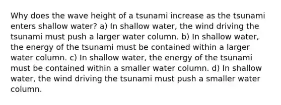 Why does the wave height of a tsunami increase as the tsunami enters shallow water? a) In shallow water, the wind driving the tsunami must push a larger water column. b) In shallow water, the energy of the tsunami must be contained within a larger water column. c) In shallow water, the energy of the tsunami must be contained within a smaller water column. d) In shallow water, the wind driving the tsunami must push a smaller water column.