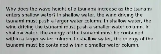 Why does the wave height of a tsunami increase as the tsunami enters shallow water? In shallow water, the wind driving the tsunami must push a larger water column. In shallow water, the wind driving the tsunami must push a smaller water column. In shallow water, the energy of the tsunami must be contained within a larger water column. In shallow water, the energy of the tsunami must be contained within a smaller water column.