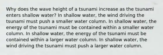 Why does the wave height of a tsunami increase as the tsunami enters shallow water? In shallow water, the wind driving the tsunami must push a smaller water column. In shallow water, the energy of the tsunami must be contained within a smaller water column. In shallow water, the energy of the tsunami must be contained within a larger water column. In shallow water, the wind driving the tsunami must push a larger water column.