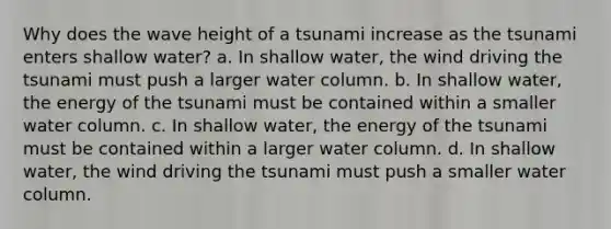 Why does the wave height of a tsunami increase as the tsunami enters shallow water? a. In shallow water, the wind driving the tsunami must push a larger water column. b. In shallow water, the energy of the tsunami must be contained within a smaller water column. c. In shallow water, the energy of the tsunami must be contained within a larger water column. d. In shallow water, the wind driving the tsunami must push a smaller water column.