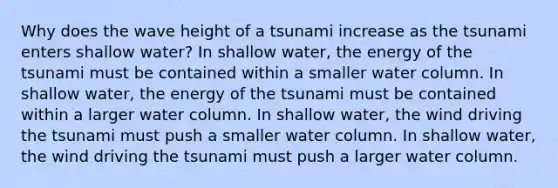 Why does the wave height of a tsunami increase as the tsunami enters shallow water? In shallow water, the energy of the tsunami must be contained within a smaller water column. In shallow water, the energy of the tsunami must be contained within a larger water column. In shallow water, the wind driving the tsunami must push a smaller water column. In shallow water, the wind driving the tsunami must push a larger water column.