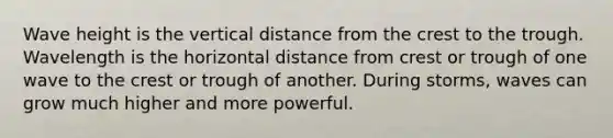 Wave height is the vertical distance from the crest to the trough. Wavelength is the horizontal distance from crest or trough of one wave to the crest or trough of another. During storms, waves can grow much higher and more powerful.