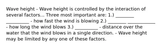 Wave height - Wave height is controlled by the interaction of several factors... Three most important are: 1.) ________ __________ - how fast the wind is blowing 2.) ________ ____________ - how long the wind blows 3.) __________ - distance over the water that the wind blows in a single direction. - Wave height may be limited by any one of these factors.