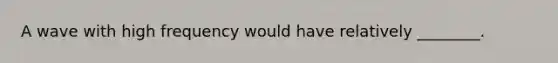 A wave with high frequency would have relatively ________.