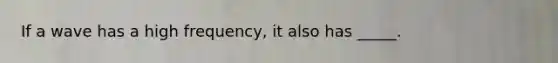 If a wave has a high frequency, it also has _____.