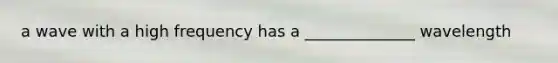 a wave with a high frequency has a ______________ wavelength