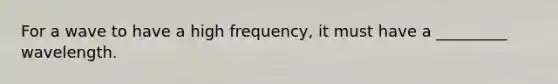 For a wave to have a high frequency, it must have a _________ wavelength.