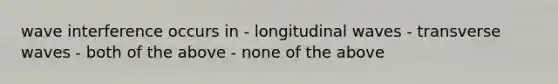 wave interference occurs in - longitudinal waves - transverse waves - both of the above - none of the above