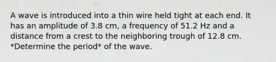 A wave is introduced into a thin wire held tight at each end. It has an amplitude of 3.8 cm, a frequency of 51.2 Hz and a distance from a crest to the neighboring trough of 12.8 cm. *Determine the period* of the wave.