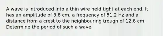 A wave is introduced into a thin wire held tight at each end. It has an amplitude of 3.8 cm, a frequency of 51.2 Hz and a distance from a crest to the neighbouring trough of 12.8 cm. Determine the period of such a wave.