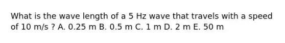 What is the wave length of a 5 Hz wave that travels with a speed of 10 m/s ? A. 0.25 m B. 0.5 m C. 1 m D. 2 m E. 50 m