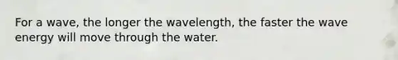 For a wave, the longer the wavelength, the faster the wave energy will move through the water.