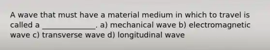 A wave that must have a material medium in which to travel is called a ______________. a) mechanical wave b) electromagnetic wave c) transverse wave d) longitudinal wave