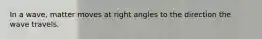 In a wave, matter moves at right angles to the direction the wave travels.