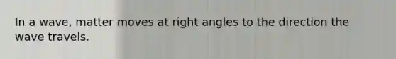 In a wave, matter moves at right angles to the direction the wave travels.