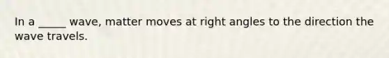 In a _____ wave, matter moves at right angles to the direction the wave travels.