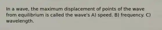 In a wave, the maximum displacement of points of the wave from equilibrium is called the wave's A) speed. B) frequency. C) wavelength.