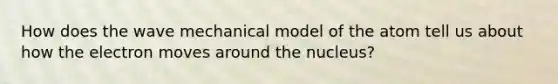 How does the wave mechanical model of the atom tell us about how the electron moves around the nucleus?