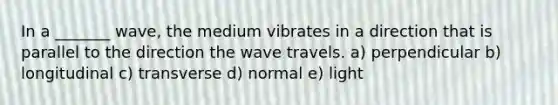 In a _______ wave, the medium vibrates in a direction that is parallel to the direction the wave travels. a) perpendicular b) longitudinal c) transverse d) normal e) light