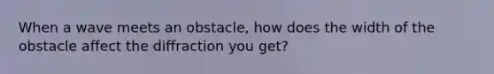 When a wave meets an obstacle, how does the width of the obstacle affect the diffraction you get?