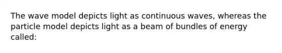 The wave model depicts light as continuous waves, whereas the particle model depicts light as a beam of bundles of energy called: