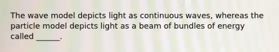 The wave model depicts light as continuous waves, whereas the particle model depicts light as a beam of bundles of energy called ______.