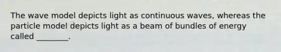 The wave model depicts light as continuous waves, whereas the particle model depicts light as a beam of bundles of energy called ________.