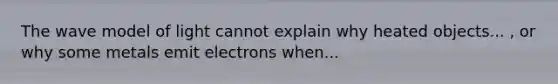 The wave model of light cannot explain why heated objects... , or why some metals emit electrons when...