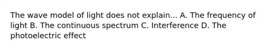 The wave model of light does not explain... A. The frequency of light B. The continuous spectrum C. Interference D. The photoelectric effect