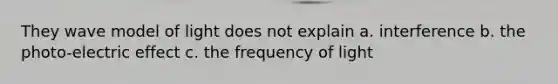 They wave model of light does not explain a. interference b. the photo-electric effect c. the frequency of light
