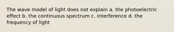 The wave model of light does not explain a. the photoelectric effect b. the continuous spectrum c. interference d. the frequency of light