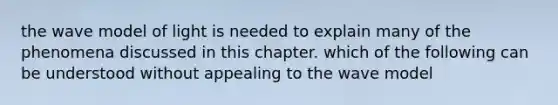 the wave model of light is needed to explain many of the phenomena discussed in this chapter. which of the following can be understood without appealing to the wave model